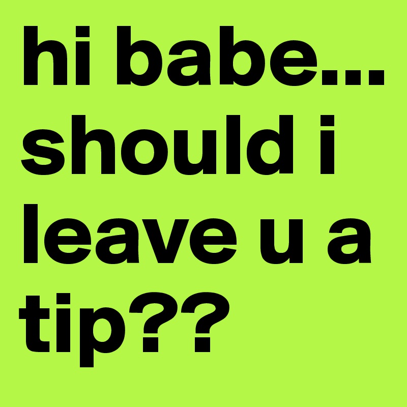 hi babe... should i leave u a tip??