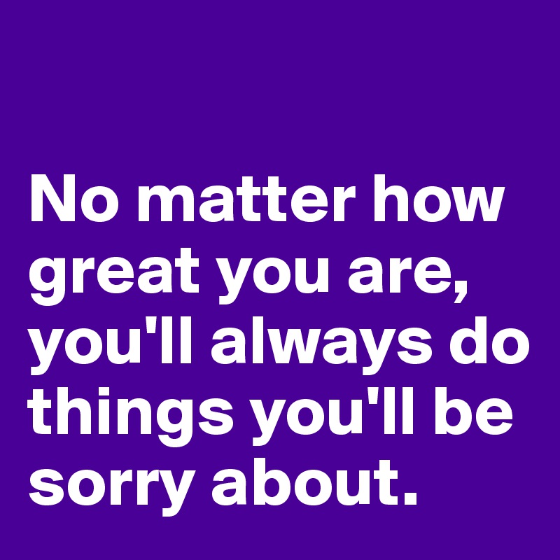 

No matter how great you are, you'll always do things you'll be sorry about.