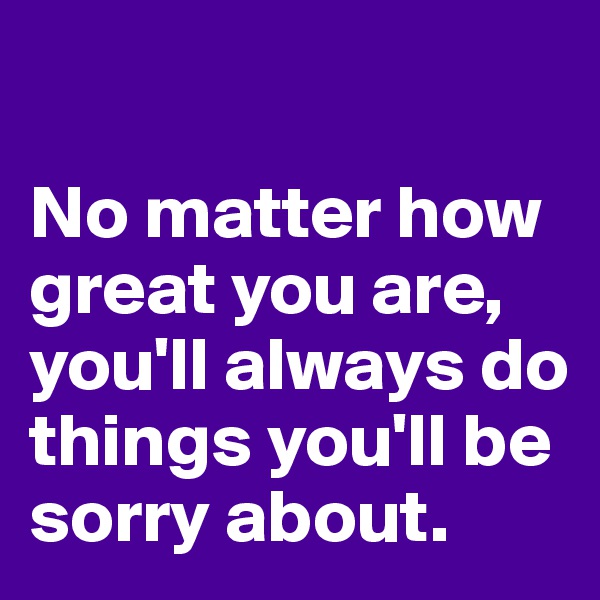 

No matter how great you are, you'll always do things you'll be sorry about.