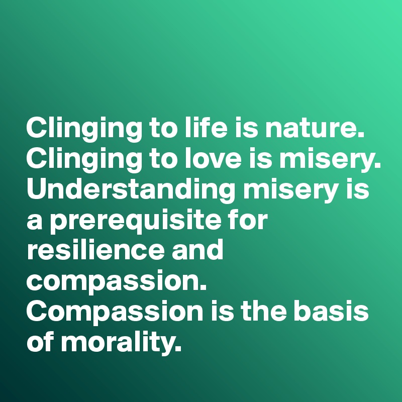 


 Clinging to life is nature.
 Clinging to love is misery.
 Understanding misery is 
 a prerequisite for   
 resilience and 
 compassion. 
 Compassion is the basis 
 of morality.  