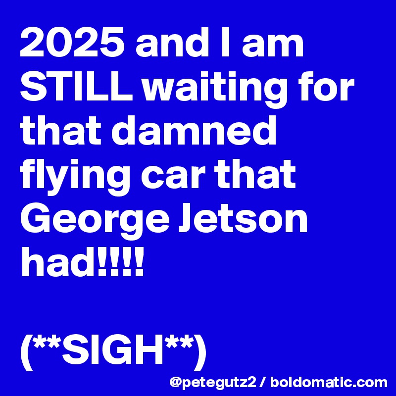 2025 and I am STILL waiting for that damned flying car that George Jetson had!!!!

(**SIGH**)