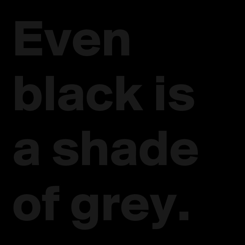 Even black is a shade of grey.