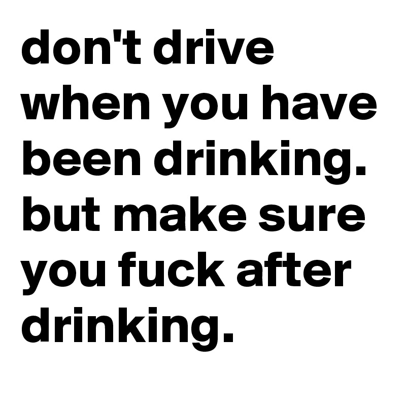 don't drive when you have been drinking. but make sure you fuck after drinking.