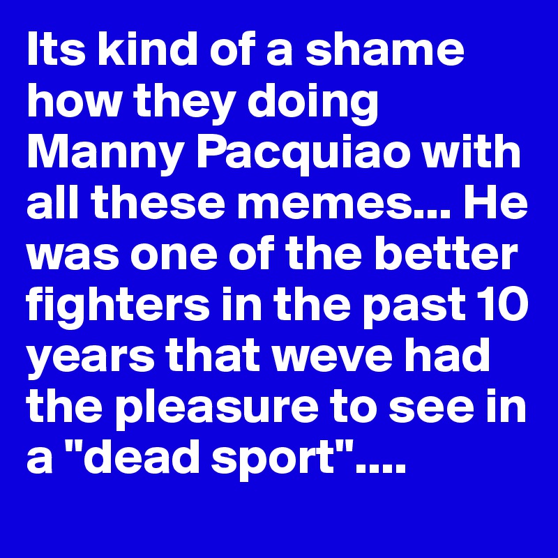 Its kind of a shame how they doing Manny Pacquiao with all these memes... He was one of the better fighters in the past 10 years that weve had the pleasure to see in a "dead sport"....