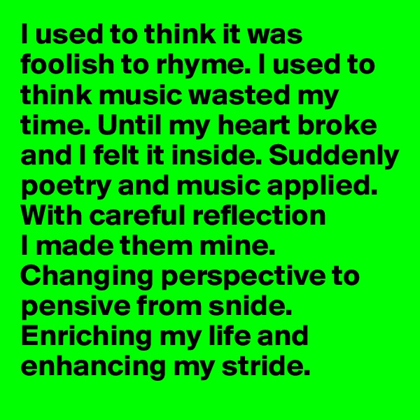 I used to think it was foolish to rhyme. I used to think music wasted my time. Until my heart broke and I felt it inside. Suddenly poetry and music applied. With careful reflection 
I made them mine. Changing perspective to pensive from snide. Enriching my life and enhancing my stride. 