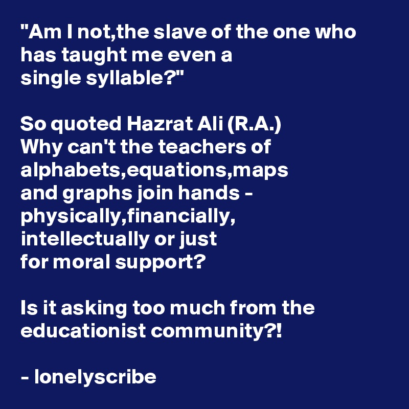 "Am I not,the slave of the one who has taught me even a 
single syllable?"

So quoted Hazrat Ali (R.A.)
Why can't the teachers of alphabets,equations,maps 
and graphs join hands -
physically,financially,
intellectually or just 
for moral support?

Is it asking too much from the educationist community?!

- lonelyscribe 