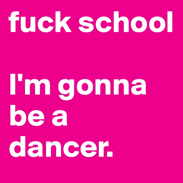 fuck school 

I'm gonna be a dancer. 