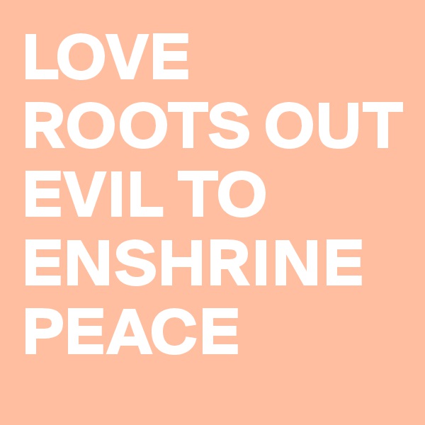 LOVE ROOTS OUT EVIL TO ENSHRINE PEACE