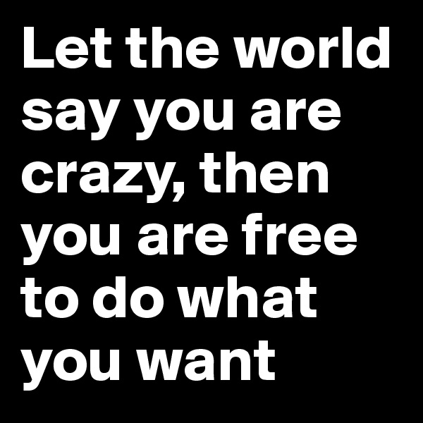 Let the world say you are crazy, then you are free to do what you want