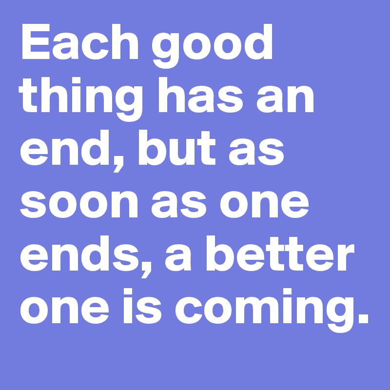 Each good thing has an end, but as soon as one ends, a better one is coming.