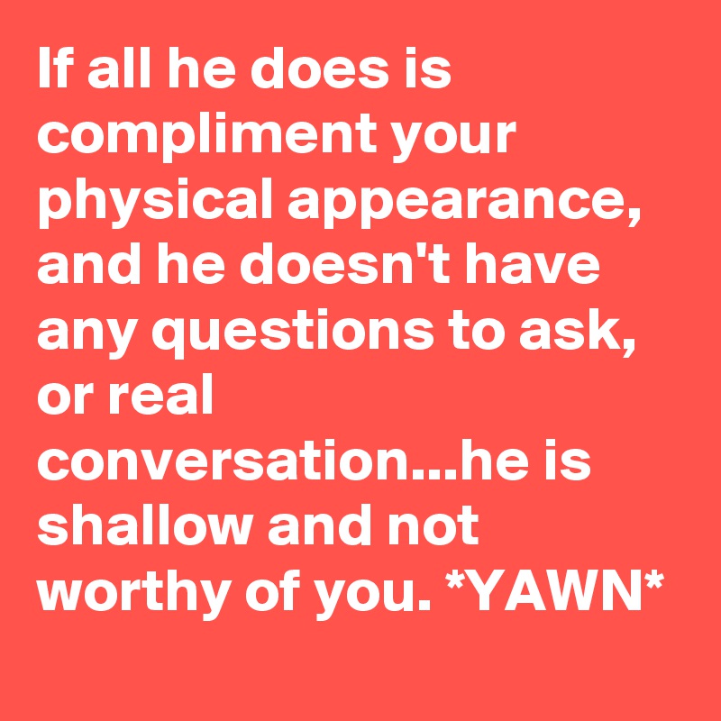 If all he does is compliment your physical appearance, and he doesn't have any questions to ask, or real conversation...he is shallow and not worthy of you. *YAWN*