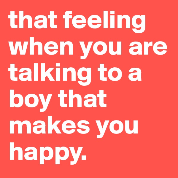 that feeling when you are talking to a boy that makes you happy.