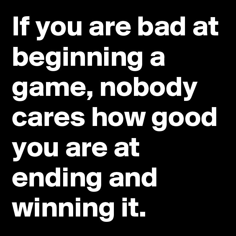 If you are bad at beginning a game, nobody cares how good you are at ending and winning it.