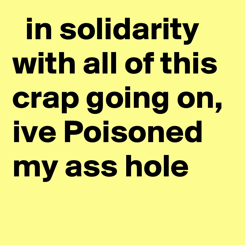   in solidarity with all of this crap going on, ive Poisoned my ass hole
