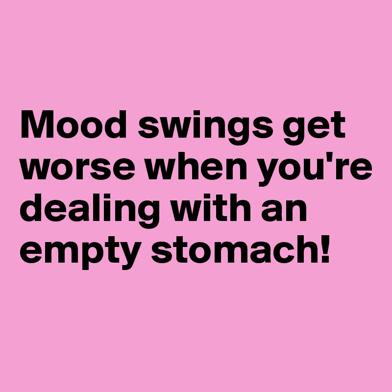 

Mood swings get worse when you're dealing with an empty stomach!

