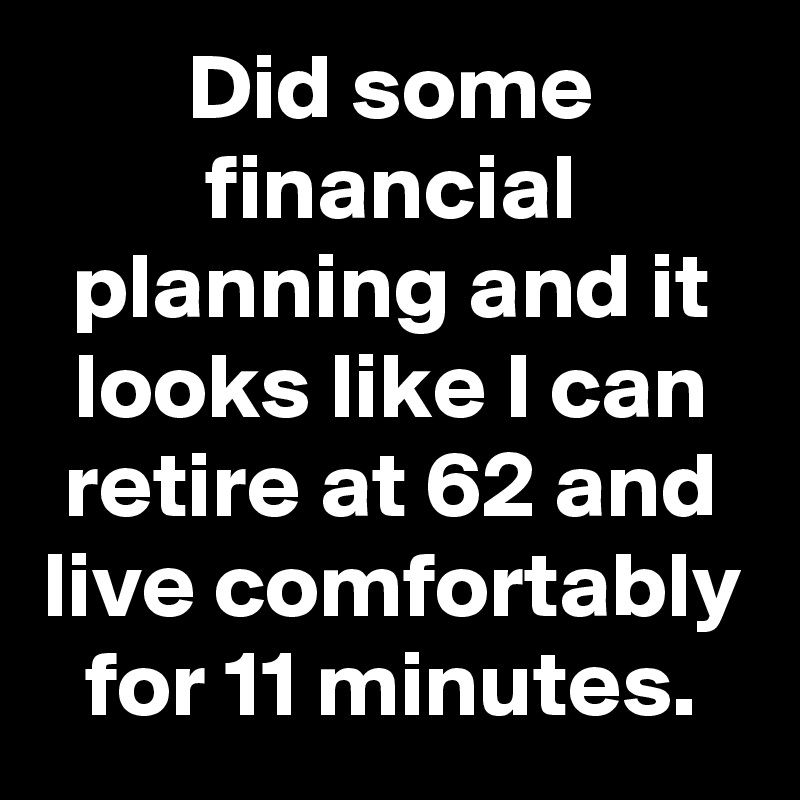 Did some financial planning and it looks like I can retire at 62 and live comfortably for 11 minutes.