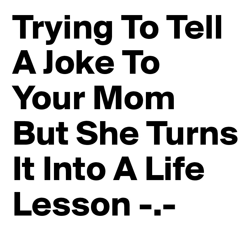 Trying To Tell A Joke To Your Mom But She Turns It Into A Life Lesson -.-