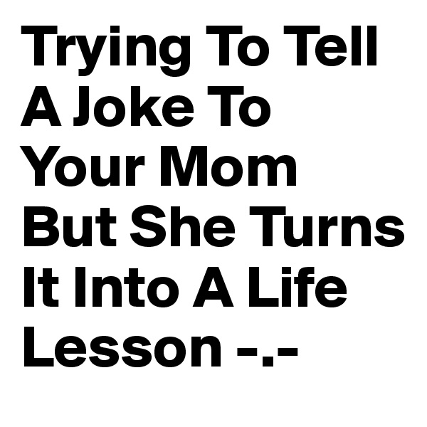 Trying To Tell A Joke To Your Mom But She Turns It Into A Life Lesson -.-