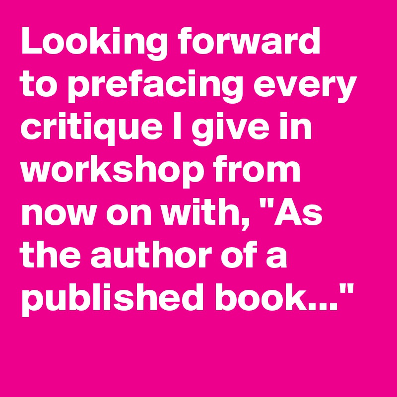 Looking forward to prefacing every critique I give in workshop from now on with, "As the author of a published book..."