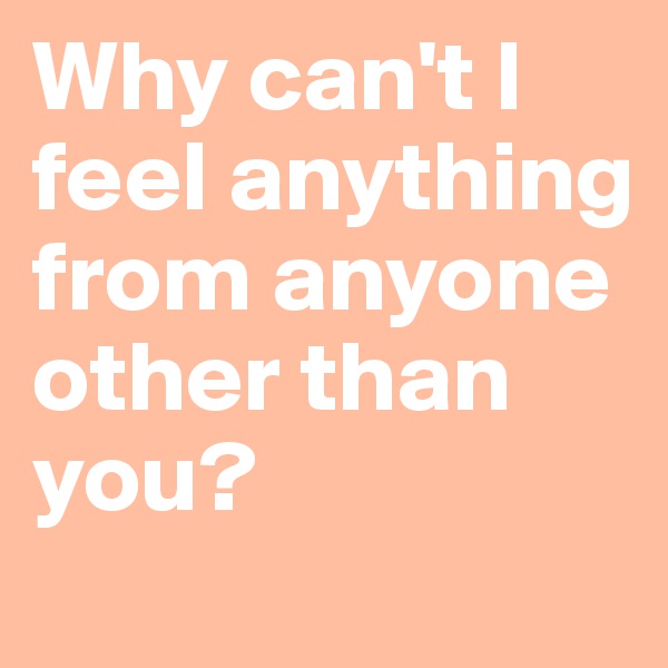 Why can't I feel anything from anyone other than you?