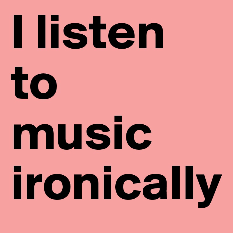 I listen to 
music ironically