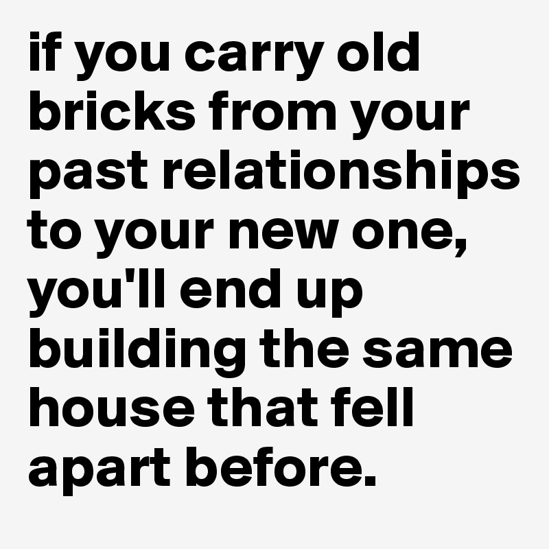 if you carry old bricks from your past relationships to your new one, you'll end up building the same house that fell apart before. 