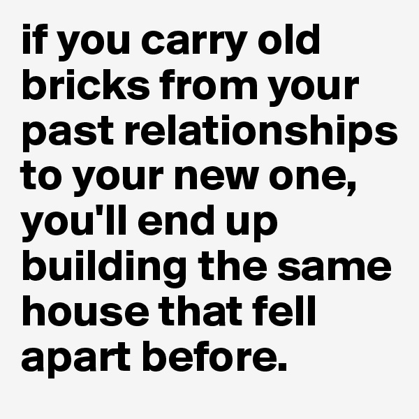 if you carry old bricks from your past relationships to your new one, you'll end up building the same house that fell apart before. 