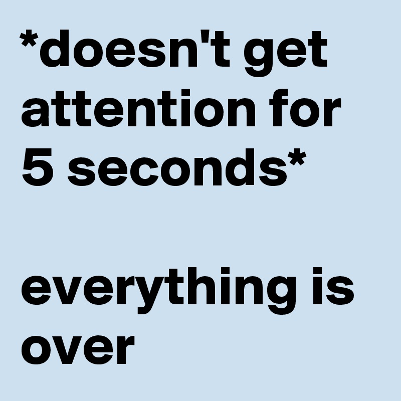 *doesn't get attention for 5 seconds*

everything is over
