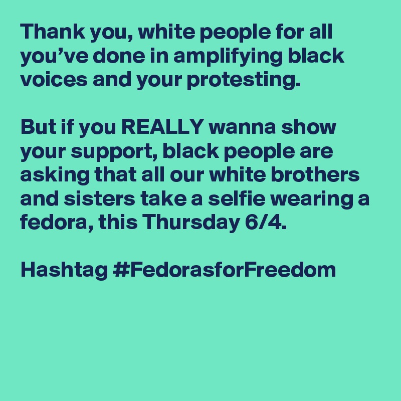 Thank you, white people for all you’ve done in amplifying black voices and your protesting. 

But if you REALLY wanna show your support, black people are asking that all our white brothers and sisters take a selfie wearing a fedora, this Thursday 6/4. 

Hashtag #FedorasforFreedom