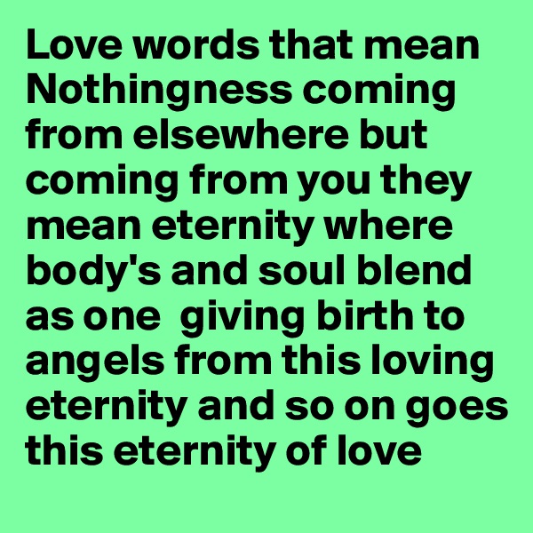 Love words that mean Nothingness coming from elsewhere but coming from you they mean eternity where body's and soul blend as one  giving birth to angels from this loving eternity and so on goes this eternity of love