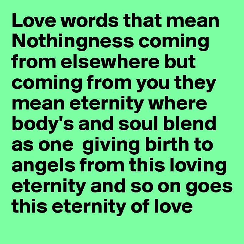 Love words that mean Nothingness coming from elsewhere but coming from you they mean eternity where body's and soul blend as one  giving birth to angels from this loving eternity and so on goes this eternity of love