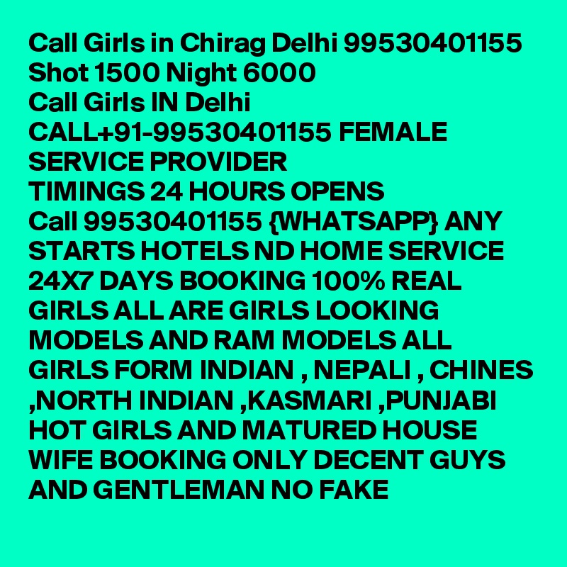 Call Girls in Chirag Delhi 99530401155 Shot 1500 Night 6000 
Call Girls IN Delhi CALL+91-99530401155 FEMALE SERVICE PROVIDER
TIMINGS 24 HOURS OPENS
Call 99530401155 {WHATSAPP} ANY STARTS HOTELS ND HOME SERVICE 24X7 DAYS BOOKING 100% REAL GIRLS ALL ARE GIRLS LOOKING MODELS AND RAM MODELS ALL GIRLS FORM INDIAN , NEPALI , CHINES ,NORTH INDIAN ,KASMARI ,PUNJABI HOT GIRLS AND MATURED HOUSE WIFE BOOKING ONLY DECENT GUYS AND GENTLEMAN NO FAKE 
