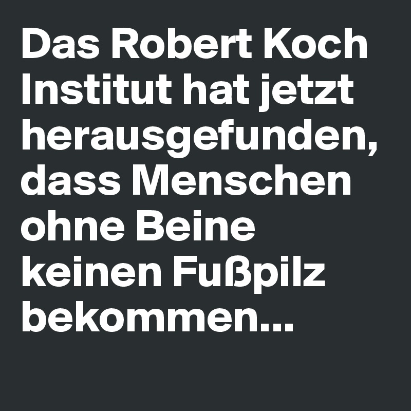 Das Robert Koch Institut hat jetzt herausgefunden, dass Menschen ohne Beine keinen Fußpilz bekommen...
