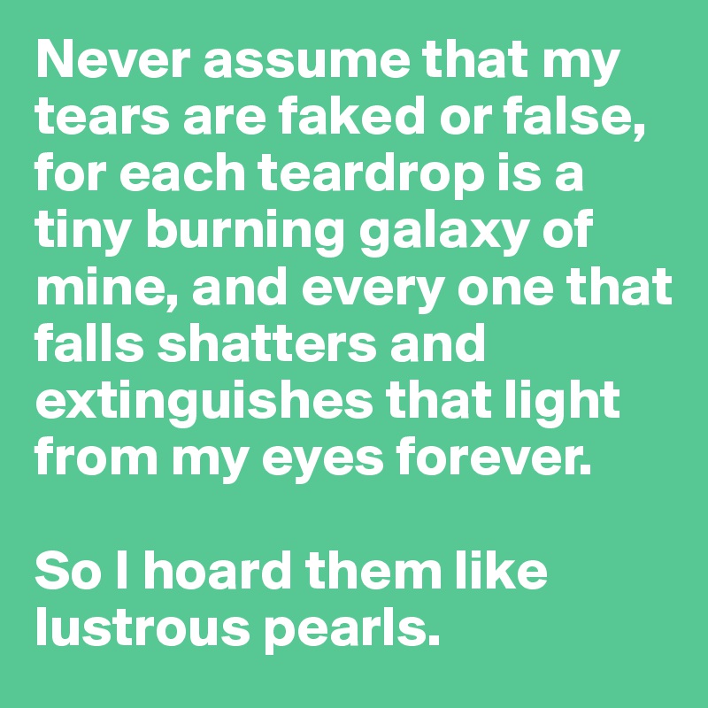 Never assume that my tears are faked or false, for each teardrop is a tiny burning galaxy of mine, and every one that falls shatters and extinguishes that light from my eyes forever. 

So I hoard them like lustrous pearls.