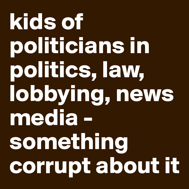 kids of politicians in politics, law, lobbying, news media - something corrupt about it
