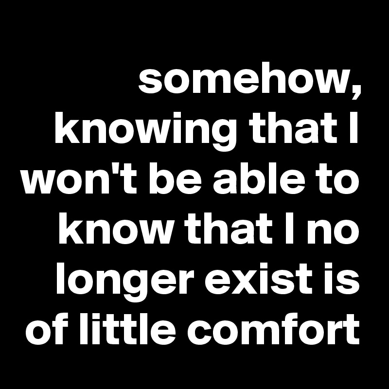 somehow, knowing that I won't be able to know that I no longer exist is of little comfort