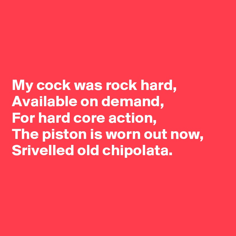 



My cock was rock hard,
Available on demand,
For hard core action,
The piston is worn out now,
Srivelled old chipolata.



