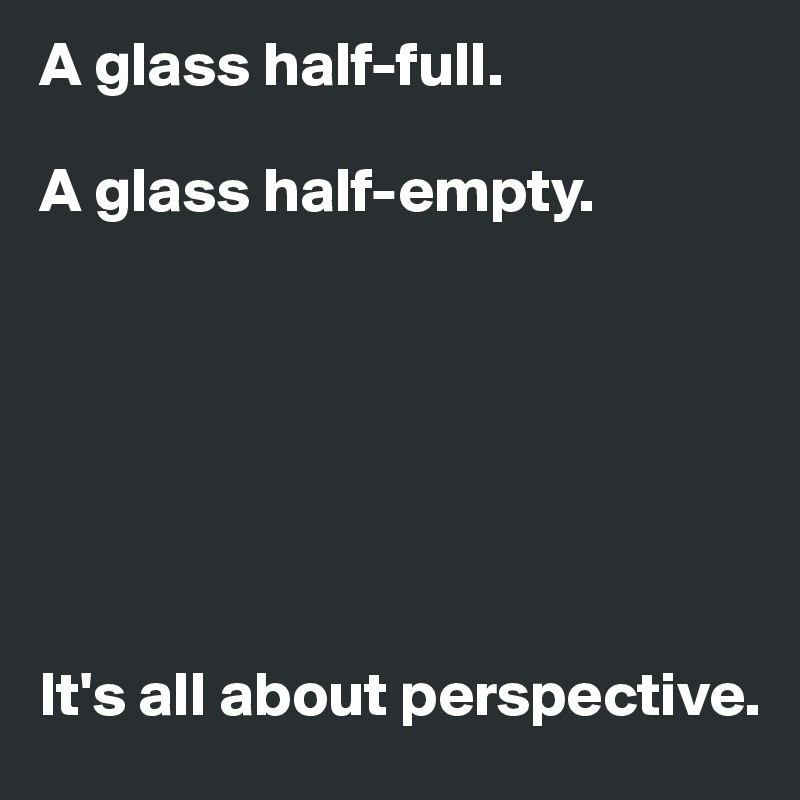 A glass half-full.

A glass half-empty.







It's all about perspective.