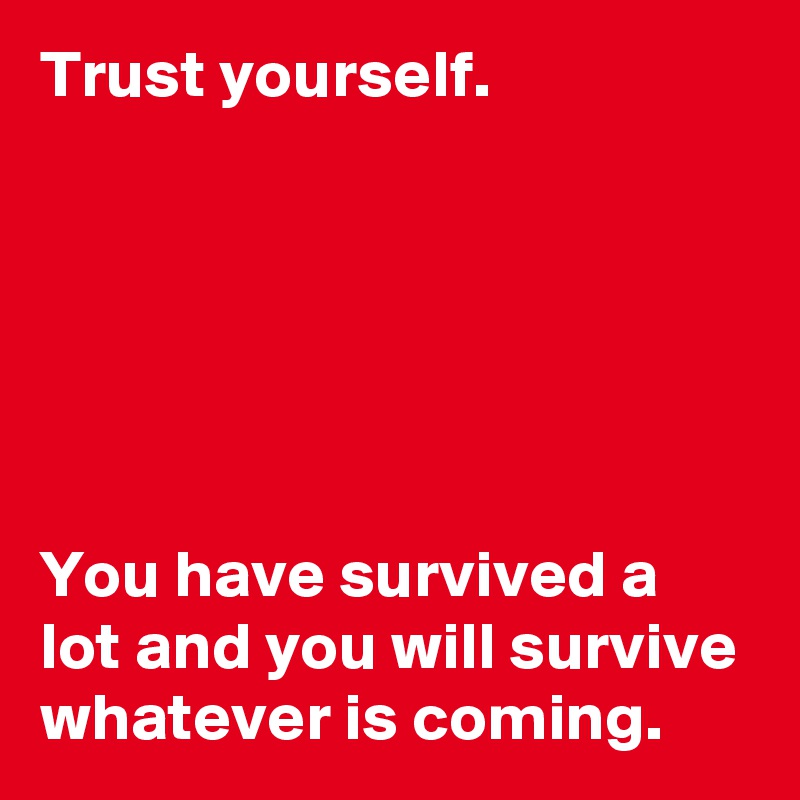 Trust yourself.






You have survived a lot and you will survive whatever is coming.