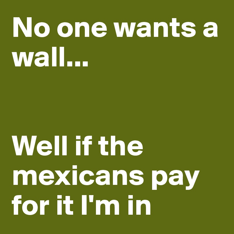 No one wants a wall...


Well if the mexicans pay for it I'm in