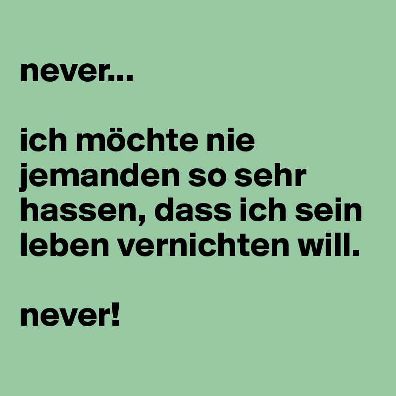 
never...

ich möchte nie jemanden so sehr hassen, dass ich sein leben vernichten will.

never!
