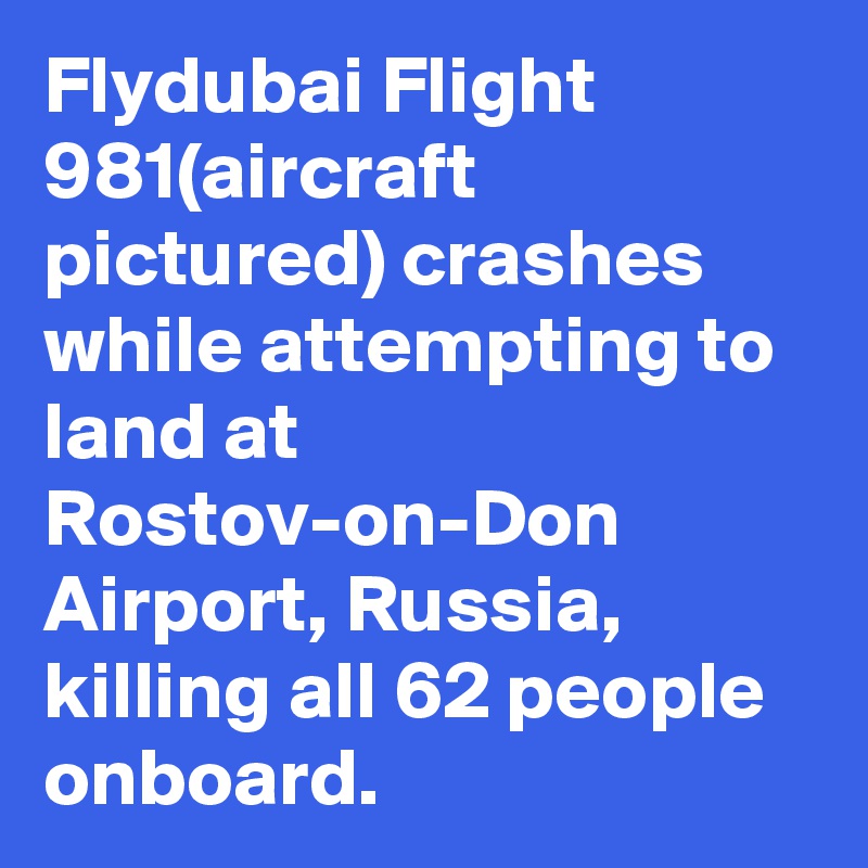 Flydubai Flight 981(aircraft pictured) crashes while attempting to land at Rostov-on-Don Airport, Russia, killing all 62 people onboard.