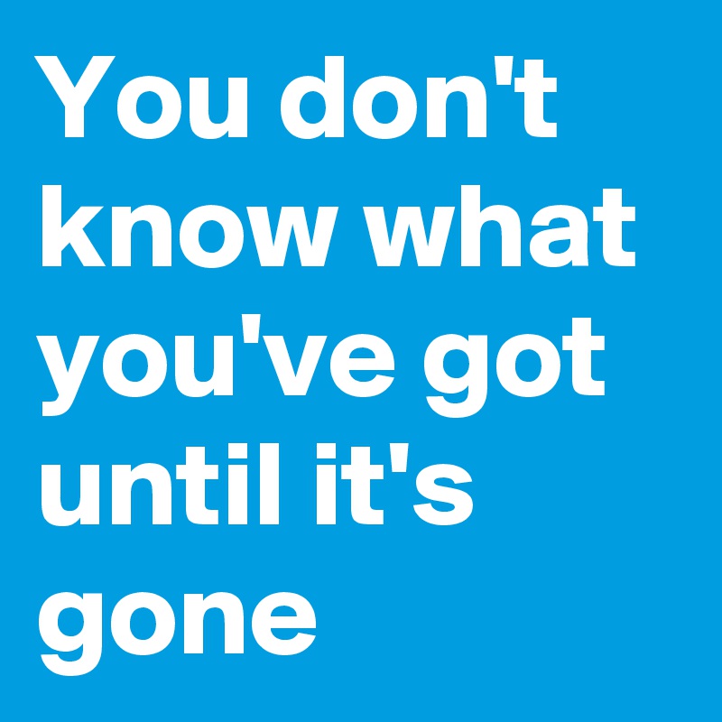 You don't know what you've got until it's gone