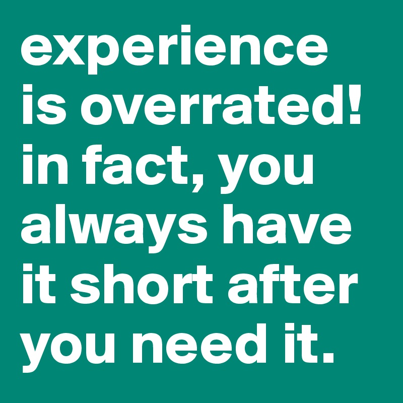 experience is overrated!
in fact, you always have it short after you need it. 