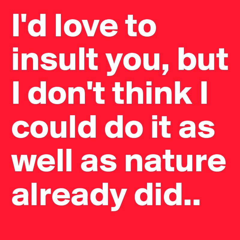 I'd love to insult you, but I don't think I could do it as well as nature already did..