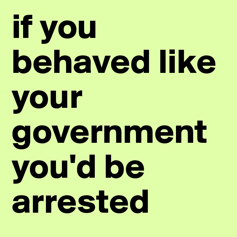 if you behaved like your government you'd be arrested