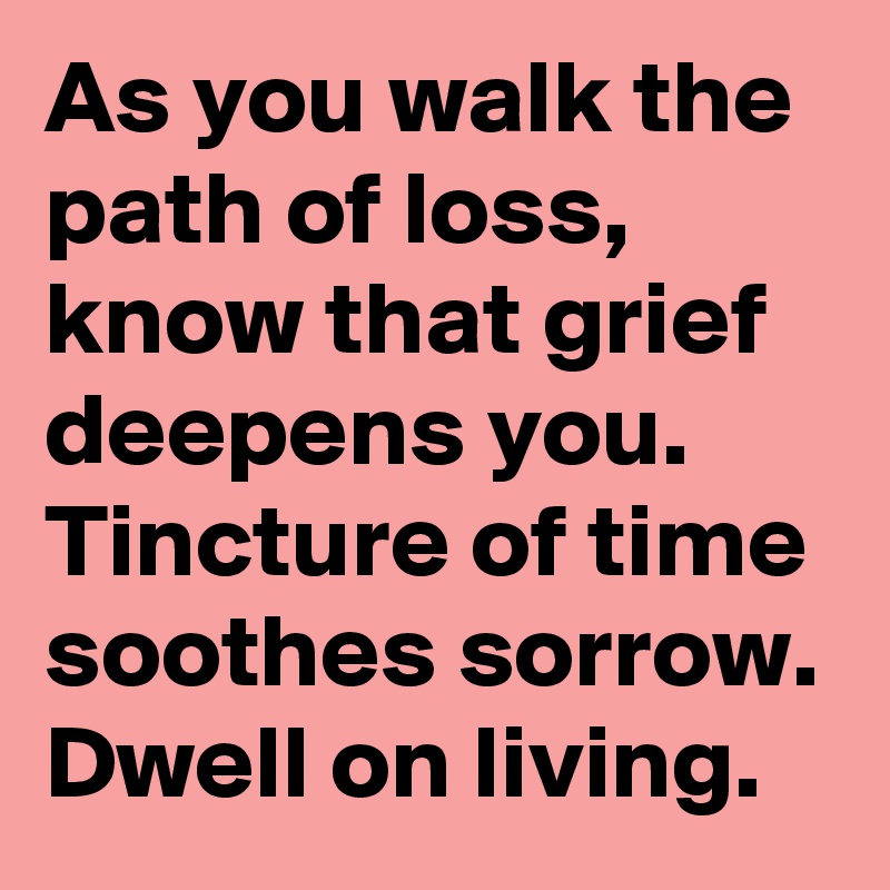 As you walk the path of loss, know that grief deepens you. Tincture of time soothes sorrow. Dwell on living.