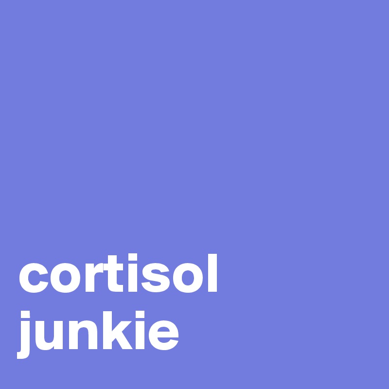 



cortisol junkie