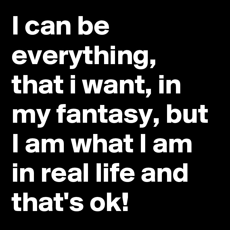 I can be everything, that i want, in my fantasy, but I am what I am  in real life and that's ok!