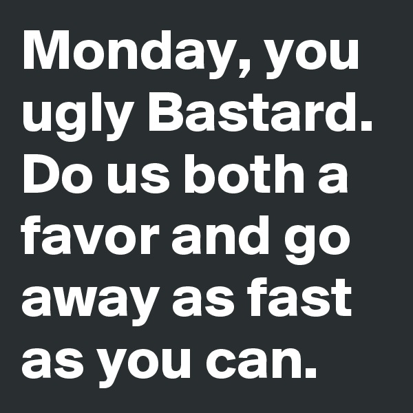 Monday, you ugly Bastard.
Do us both a favor and go away as fast as you can. 